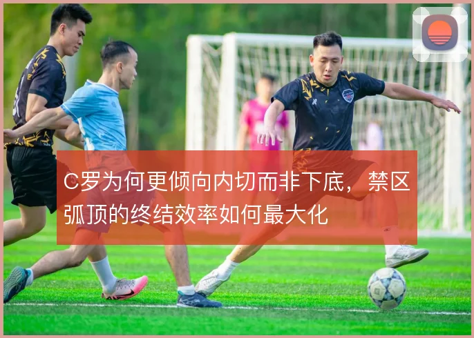 C罗为何更倾向内切而非下底，禁区弧顶的终结效率如何最大化