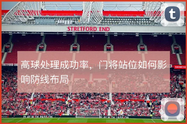 高球处理成功率,门将站位如何影响防线布局