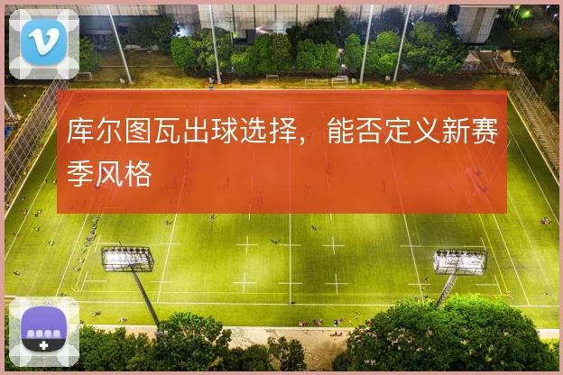 库尔图瓦出球选择，能否定义新赛季风格