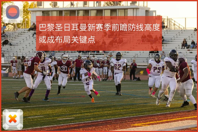 巴黎圣日耳曼新赛季前瞻防线高度或成布局关键点