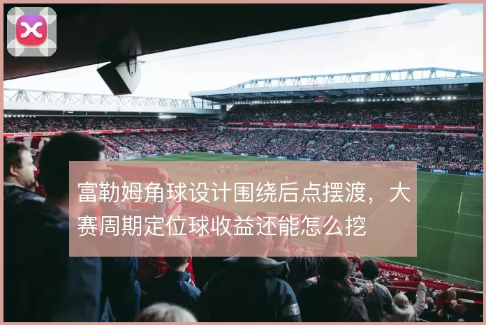 富勒姆角球设计围绕后点摆渡，大赛周期定位球收益还能怎么挖