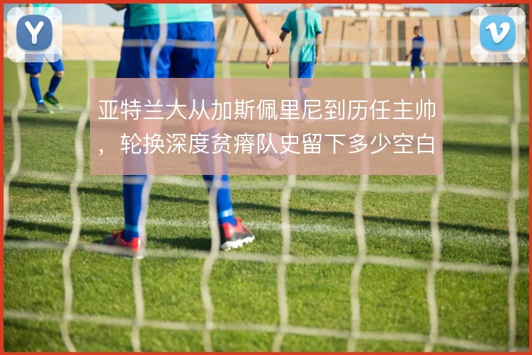 亚特兰大从加斯佩里尼到历任主帅，轮换深度贫瘠队史留下多少空白