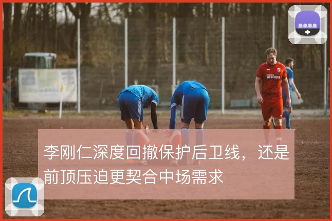 李刚仁深度回撤保护后卫线，还是前顶压迫更契合中场需求