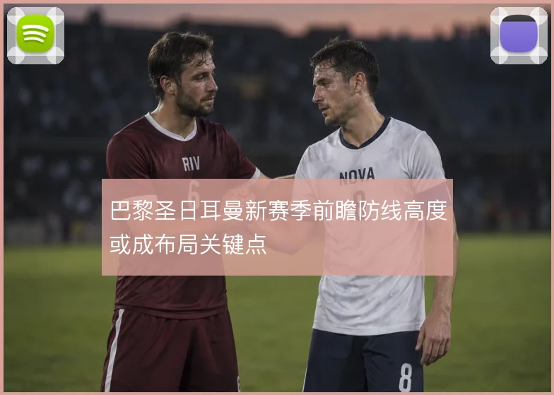 巴黎圣日耳曼新赛季前瞻防线高度或成布局关键点