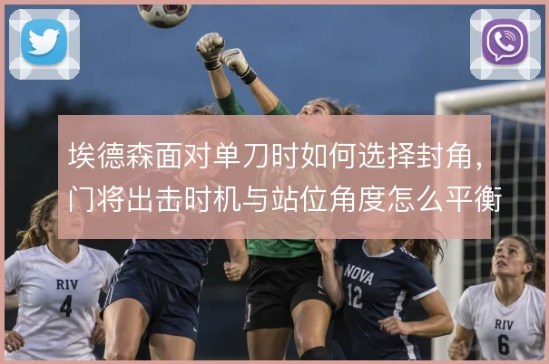 埃德森面对单刀时如何选择封角，门将出击时机与站位角度怎么平衡