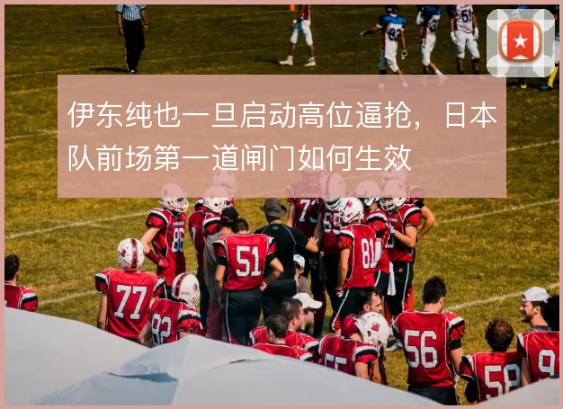伊东纯也一旦启动高位逼抢,日本队前场第一道闸门如何生效