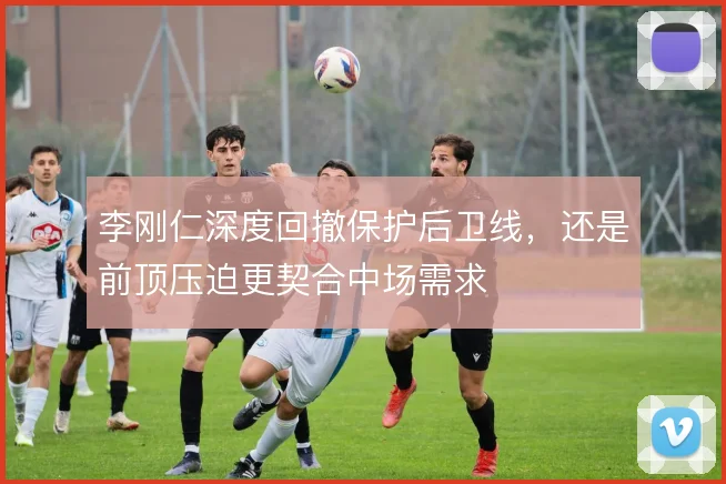 李刚仁深度回撤保护后卫线，还是前顶压迫更契合中场需求