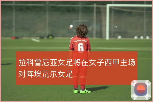 拉科鲁尼亚女足将在女子西甲主场对阵埃瓦尔女足